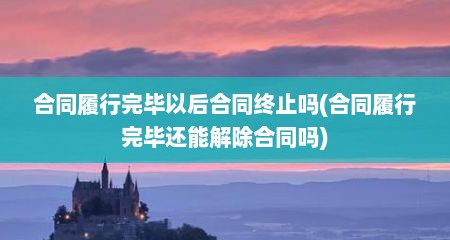 合同履行完毕以后合同终止吗(合同履行完毕还能解除合同吗)