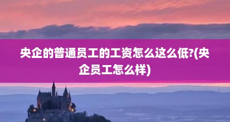 央企的普通员工的工资怎么这么低?(央企员工怎么样)