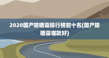 2020国产防晒霜排行榜前十名(国产防晒霜哪款好)
