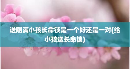 送刚满小孩长命锁是一个好还是一对(给小孩送长命锁)