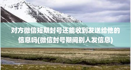 对方微信短期封号还能收到发送给他的信息吗(微信封号期间别人发信息)