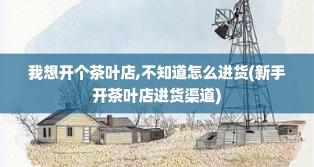 我想开个茶叶店,不知道怎么进货(新手开茶叶店进货渠道)