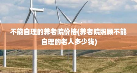 不能自理的养老院价格(养老院照顾不能自理的老人多少钱)