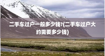 二手车过户一般多少钱?(二手车过户大约需要多少钱)
