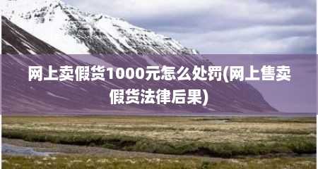 网上卖假货1000元怎么处罚(网上售卖假货法律后果)