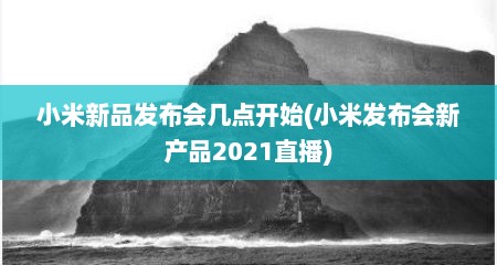 小米新品发布会几点开始(小米发布会新产品2021直播)