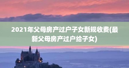 2021年父母房产过户子女新规收费(最新父母房产过户给子女)