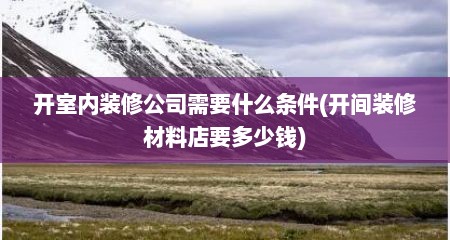 开室内装修公司需要什么条件(开间装修材料店要多少钱)