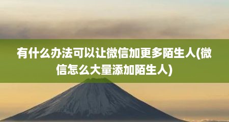 有什么办法可以让微信加更多陌生人(微信怎么大量添加陌生人)