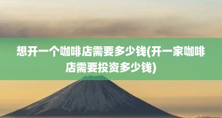 想开一个咖啡店需要多少钱(开一家咖啡店需要投资多少钱)