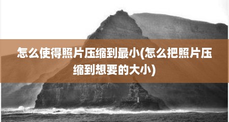 怎么使得照片压缩到最小(怎么把照片压缩到想要的大小)