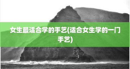 女生最适合学的手艺(适合女生学的一门手艺)