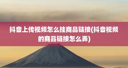 抖音上传视频怎么挂商品链接(抖音视频的商品链接怎么弄)