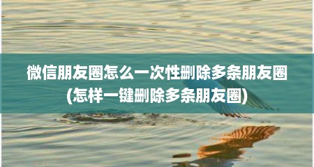 微信朋友圈怎么一次性删除多条朋友圈(怎样一键删除多条朋友圈)