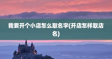 我要开个小店怎么取名字(开店怎样取店名)