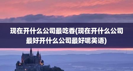 现在开什么公司最吃香(现在开什么公司最好开什么公司最好呢英语)