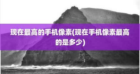 现在最高的手机像素(现在手机像素最高的是多少)