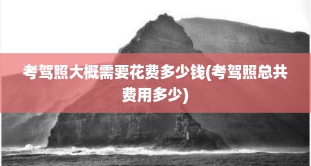 考驾照大概需要花费多少钱(考驾照总共费用多少)