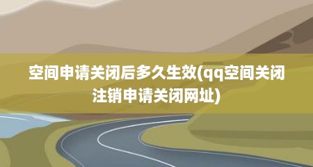 空间申请关闭后多久生效(qq空间关闭注销申请关闭网址)