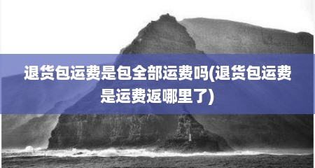 退货包运费是包全部运费吗(退货包运费是运费返哪里了)
