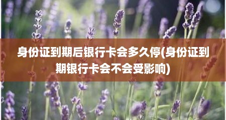 身份证到期后银行卡会多久停(身份证到期银行卡会不会受影响)