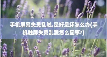手机屏幕失灵乱触,是好是坏怎么办(手机触屏失灵乱跳怎么回事?)