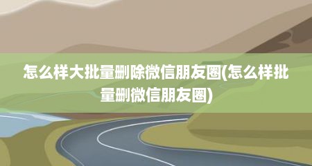 怎么样大批量删除微信朋友圈(怎么样批量删微信朋友圈)
