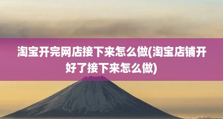 淘宝开完网店接下来怎么做(淘宝店铺开好了接下来怎么做)