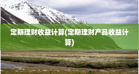 定期理财收益计算(定期理财产品收益计算)