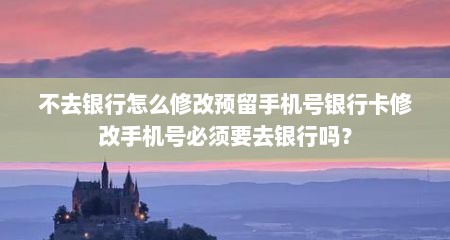 不去银行怎么修改预留手机号银行卡修改手机号必须要去银行吗？