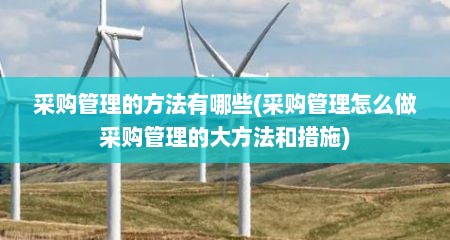 采购管理的方法有哪些(采购管理怎么做采购管理的大方法和措施)