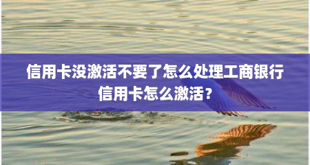 信用卡没激活不要了怎么处理工商银行信用卡怎么激活？
