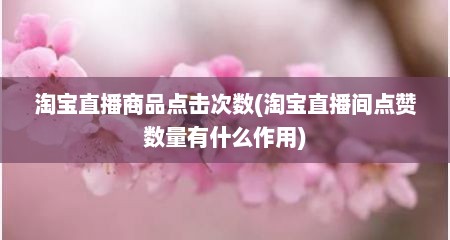 淘宝直播商品点击次数(淘宝直播间点赞数量有什么作用)
