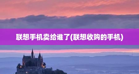 联想手机卖给谁了(联想收购的手机)
