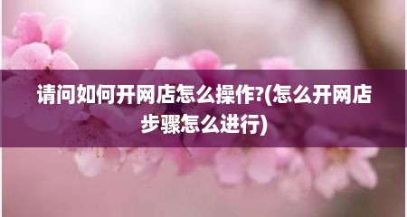 请问如何开网店怎么操作?(怎么开网店步骤怎么进行)