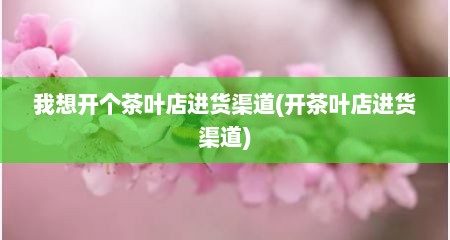 我想开个茶叶店进货渠道(开茶叶店进货渠道)