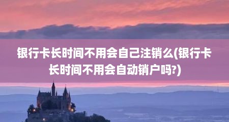 银行卡长时间不用会自己注销么(银行卡长时间不用会自动销户吗?)