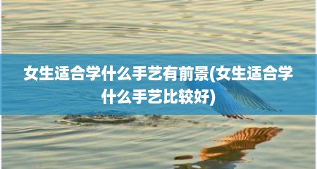 女生适合学什么手艺有前景(女生适合学什么手艺比较好)