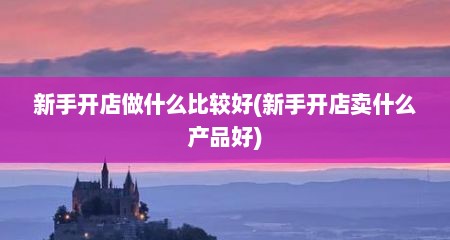 新手开店做什么比较好(新手开店卖什么产品好)
