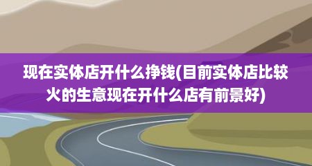 现在实体店开什么挣钱(目前实体店比较火的生意现在开什么店有前景好)