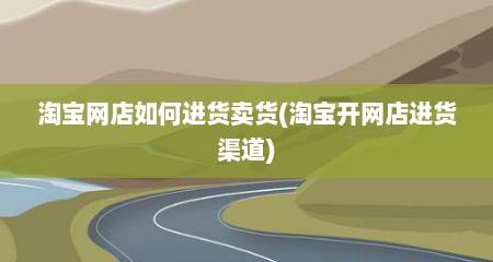 淘宝网店如何进货卖货(淘宝开网店进货渠道)