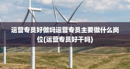 运营专员好做吗运营专员主要做什么岗位(运营专员好干吗)