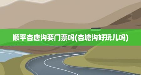 顺平杏唐沟要门票吗(杏塘沟好玩儿吗)