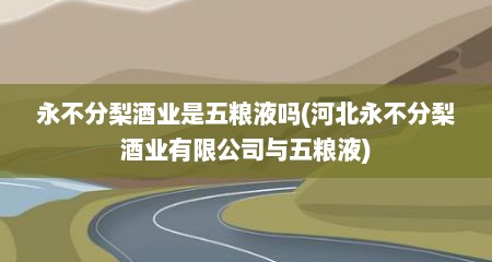 永不分梨酒业是五粮液吗(河北永不分梨酒业有限公司与五粮液)