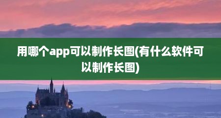 用哪个app可以制作长图(有什么软件可以制作长图)