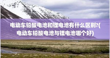 电动车铅酸电池和锂电池有什么区别?(电动车铅酸电池与锂电池哪个好)