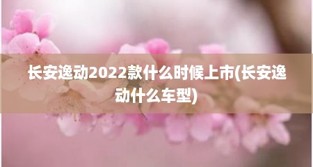 长安逸动2022款什么时候上市(长安逸动什么车型)