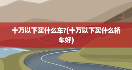 十万以下买什么车?(十万以下买什么轿车好)