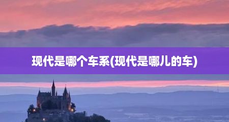 现代是哪个车系(现代是哪儿的车)