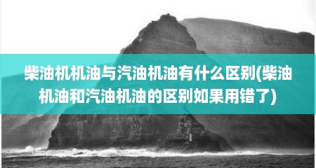 柴油机机油与汽油机油有什么区别(柴油机油和汽油机油的区别如果用错了)